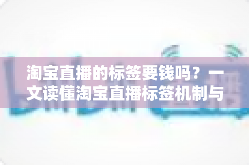 淘宝直播的标签要钱吗？一文读懂淘宝直播标签机制与免费打标全攻略
