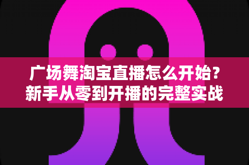 广场舞淘宝直播怎么开始？新手从零到开播的完整实战指南