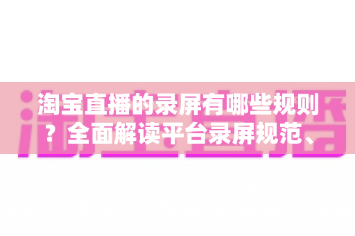 淘宝直播的录屏有哪些规则?全面解读平台录屏规范、违规风险与合规操作指南 淘宝直播的录屏有哪些规则?全面解读平台录屏规范、违规风险与合规操作指南