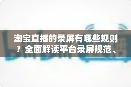 淘宝直播的录屏有哪些规则?全面解读平台录屏规范、违规风险与合规操作指南 淘宝直播的录屏有哪些规则?全面解读平台录屏规范、违规风险与合规操作指南