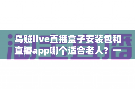 乌贼live直播盒子安装包和直播app哪个适合老人?一篇读懂适老化观看方案的实用指南 乌贼live直播盒子安装包和直播app哪个适合老人?一篇读懂适老化观看方案的实用指南