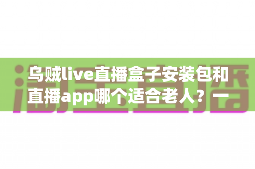乌贼live直播盒子安装包和直播app哪个适合老人？一篇读懂适老化观看方案的实用指南
