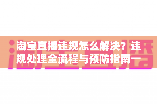 淘宝直播违规怎么解决?违规处理全流程与预防指南一文读懂 淘宝直播违规怎么解决?违规处理全流程与预防指南一文读懂