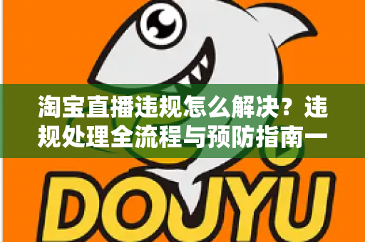 淘宝直播违规怎么解决?违规处理全流程与预防指南一文读懂 淘宝直播违规怎么解决?违规处理全流程与预防指南一文读懂