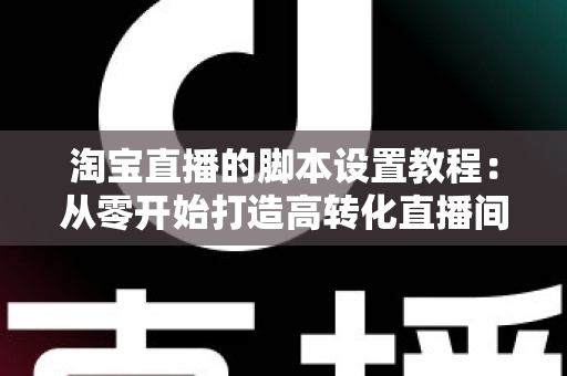 淘宝直播的脚本设置教程：从零开始打造高转化直播间的完整指南