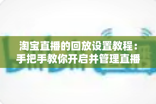 淘宝直播的回放设置教程:手把手教你开启并管理直播回放,让每一场直播都持续创造价值 淘宝直播的回放设置教程:手把手教你开启并管理直播回放,让每一场直播都持续创造价值