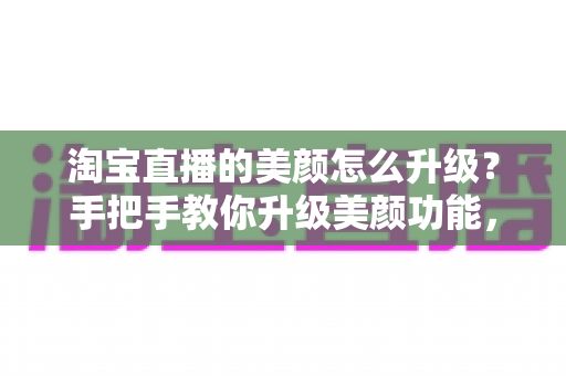 淘宝直播的美颜怎么升级?手把手教你升级美颜功能,轻松打造高清精致的直播间形象 淘宝直播的美颜怎么升级?手把手教你升级美颜功能,轻松打造高清精致的直播间形象