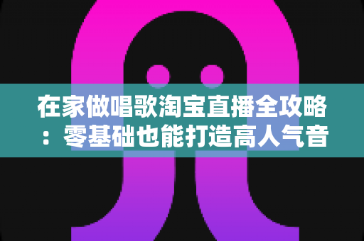 在家做唱歌淘宝直播全攻略：零基础也能打造高人气音乐直播间，轻松开启居家变现之路