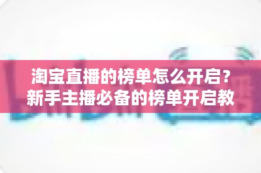淘宝直播的榜单怎么开启?新手主播必备的榜单开启教程与人气提升实战攻略 淘宝直播的榜单怎么开启?新手主播必备的榜单开启教程与人气提升实战攻略
