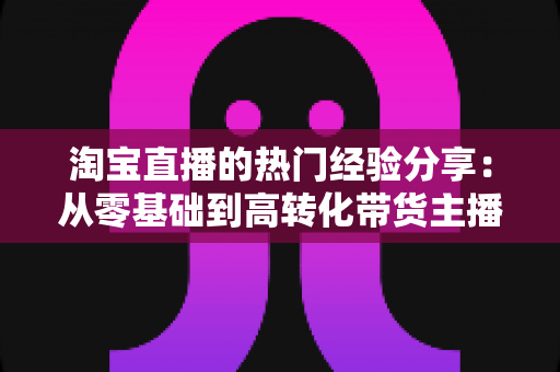 淘宝直播的热门经验分享:从零基础到高转化带货主播的完整实战指南 淘宝直播的热门经验分享:从零基础到高转化带货主播的完整实战指南