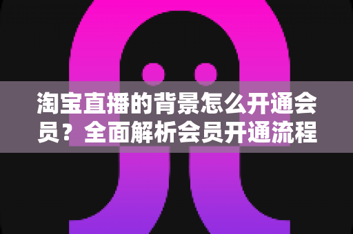 淘宝直播的背景怎么开通会员?全面解析会员开通流程与实用技巧 淘宝直播的背景怎么开通会员?全面解析会员开通流程与实用技巧