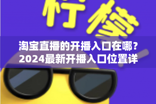 淘宝直播的开播入口在哪？2024最新开播入口位置详解与开播全流程指南