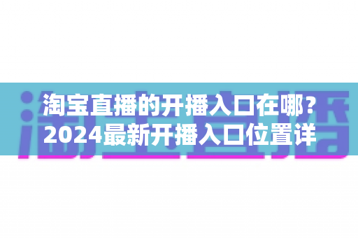淘宝直播的开播入口在哪？2024最新开播入口位置详解与开播全流程指南