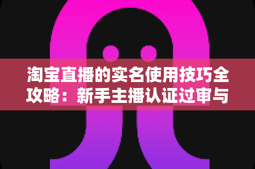 淘宝直播的实名使用技巧全攻略:新手主播认证过审与账号安全一站式实操指南 淘宝直播的实名使用技巧全攻略:新手主播认证过审与账号安全一站式实操指南