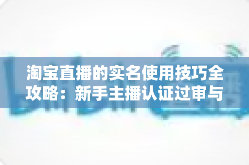 淘宝直播的实名使用技巧全攻略:新手主播认证过审与账号安全一站式实操指南 淘宝直播的实名使用技巧全攻略:新手主播认证过审与账号安全一站式实操指南