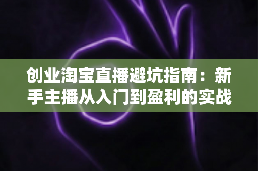 创业淘宝直播避坑指南：新手主播从入门到盈利的实战全攻略