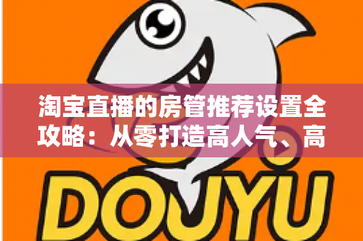 淘宝直播的房管推荐设置全攻略:从零打造高人气、高转化直播间的实用运营指南 淘宝直播的房管推荐设置全攻略:从零打造高人气、高转化直播间的实用运营指南