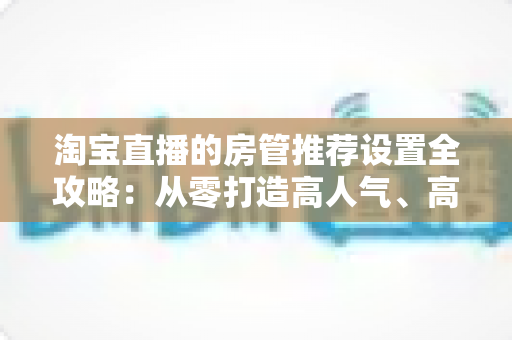 淘宝直播的房管推荐设置全攻略:从零打造高人气、高转化直播间的实用运营指南 淘宝直播的房管推荐设置全攻略:从零打造高人气、高转化直播间的实用运营指南