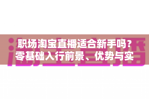 职场淘宝直播适合新手吗?零基础入行前景、优势与实操攻略全解析 职场淘宝直播适合新手吗?零基础入行前景、优势与实操攻略全解析