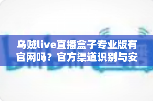 乌贼live直播盒子专业版有官网吗？官方渠道识别与安全下载全面指南