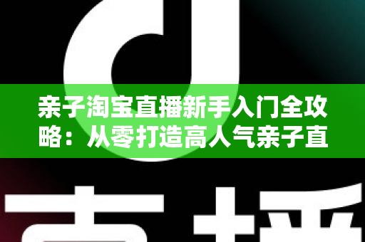 亲子淘宝直播新手入门全攻略:从零打造高人气亲子直播间的实用指南 亲子淘宝直播新手入门全攻略:从零打造高人气亲子直播间的实用指南