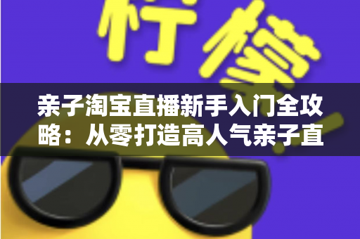 亲子淘宝直播新手入门全攻略：从零打造高人气亲子直播间的实用指南