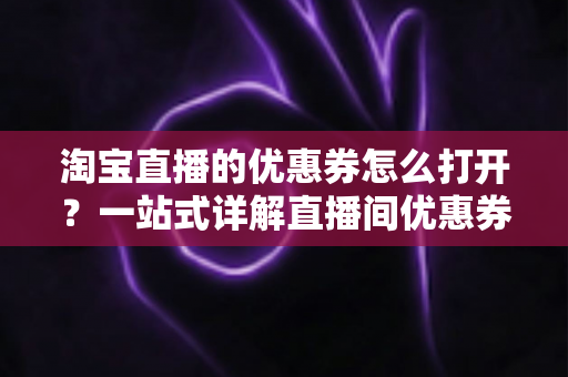 淘宝直播的优惠券怎么打开？一站式详解直播间优惠券领取与使用全攻略