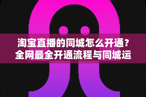 淘宝直播的同城怎么开通？全网最全开通流程与同城运营实战指南