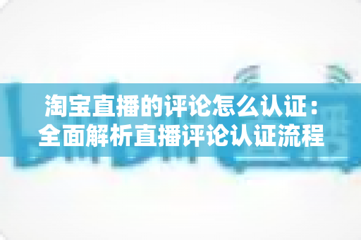 淘宝直播的评论怎么认证：全面解析直播评论认证流程与实用运营指南