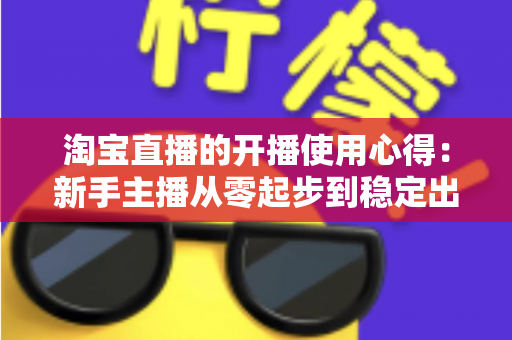 淘宝直播的开播使用心得:新手主播从零起步到稳定出单的实战经验分享 淘宝直播的开播使用心得:新手主播从零起步到稳定出单的实战经验分享