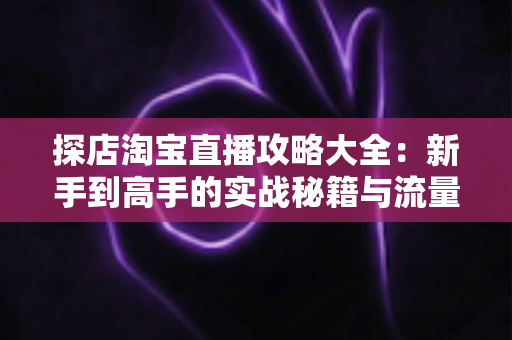 探店淘宝直播攻略大全：新手到高手的实战秘籍与流量变现指南