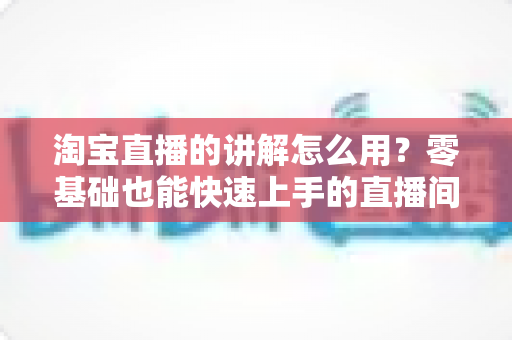 淘宝直播的讲解怎么用?零基础也能快速上手的直播间带货实操全攻略 淘宝直播的讲解怎么用?零基础也能快速上手的直播间带货实操全攻略
