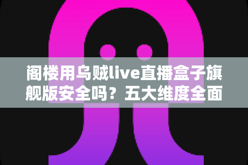 阁楼用乌贼live直播盒子旗舰版安全吗？五大维度全面解析设备安全性与阁楼使用指南