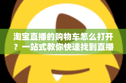 淘宝直播的购物车怎么打开?一站式教你快速找到直播间购物车并高效下单 淘宝直播的购物车怎么打开?一站式教你快速找到直播间购物车并高效下单