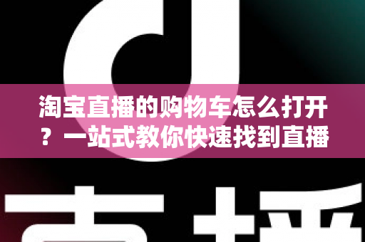 淘宝直播的购物车怎么打开?一站式教你快速找到直播间购物车并高效下单 淘宝直播的购物车怎么打开?一站式教你快速找到直播间购物车并高效下单