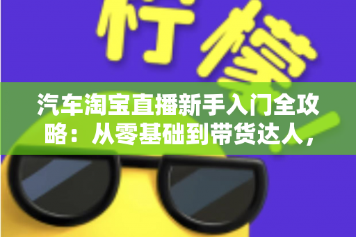 汽车淘宝直播新手入门全攻略:从零基础到带货达人,快速掌握直播卖车核心技巧与实战方法 汽车淘宝直播新手入门全攻略:从零基础到带货达人,快速掌握直播卖车核心技巧与实战方法