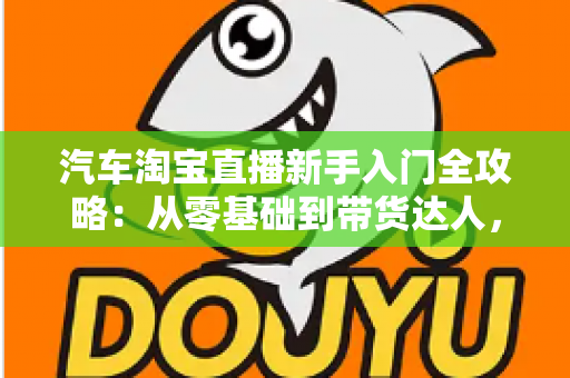 汽车淘宝直播新手入门全攻略:从零基础到带货达人,快速掌握直播卖车核心技巧与实战方法 汽车淘宝直播新手入门全攻略:从零基础到带货达人,快速掌握直播卖车核心技巧与实战方法