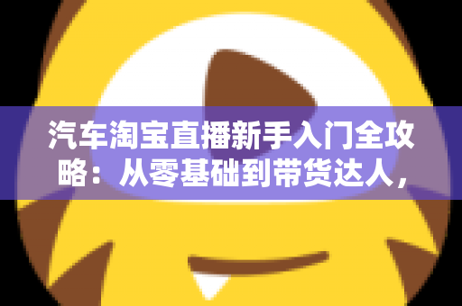 汽车淘宝直播新手入门全攻略:从零基础到带货达人,快速掌握直播卖车核心技巧与实战方法 汽车淘宝直播新手入门全攻略:从零基础到带货达人,快速掌握直播卖车核心技巧与实战方法