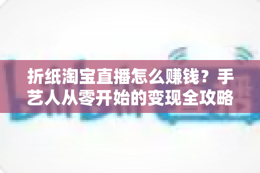 折纸淘宝直播怎么赚钱?手艺人从零开始的变现全攻略 折纸淘宝直播怎么赚钱?手艺人从零开始的变现全攻略