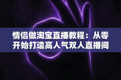 情侣做淘宝直播教程：从零开始打造高人气双人直播间的完整指南