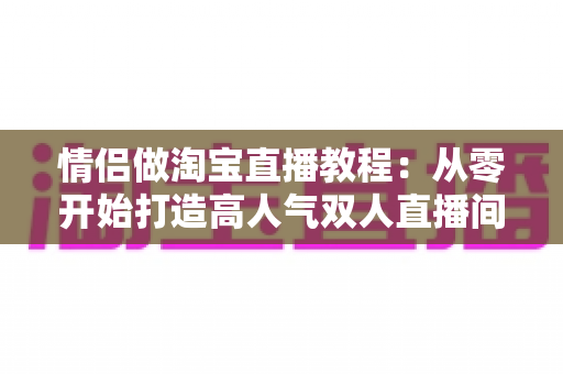 情侣做淘宝直播教程：从零开始打造高人气双人直播间的完整指南
