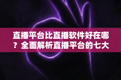 直播平台比直播软件好在哪？全面解析直播平台的七大核心优势与实用选择指南