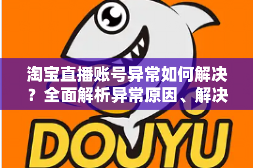 淘宝直播账号异常如何解决？全面解析异常原因、解决方案与预防措施指南