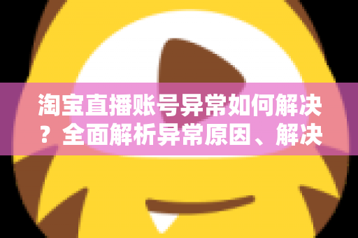 淘宝直播账号异常如何解决？全面解析异常原因、解决方案与预防措施指南