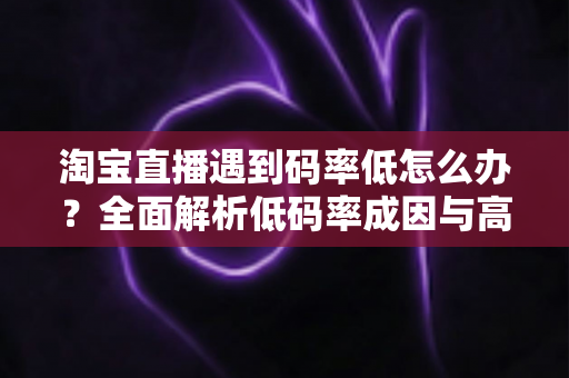 淘宝直播遇到码率低怎么办？全面解析低码率成因与高效优化方案