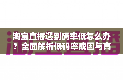淘宝直播遇到码率低怎么办？全面解析低码率成因与高效优化方案