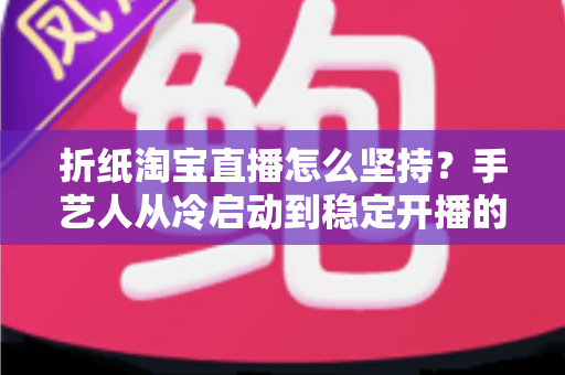折纸淘宝直播怎么坚持?手艺人从冷启动到稳定开播的实战生存指南 折纸淘宝直播怎么坚持?手艺人从冷启动到稳定开播的实战生存指南