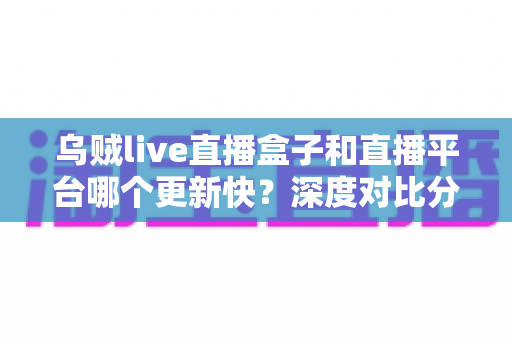 乌贼live直播盒子和直播平台哪个更新快?深度对比分析与选购全指南 乌贼live直播盒子和直播平台哪个更新快?深度对比分析与选购全指南