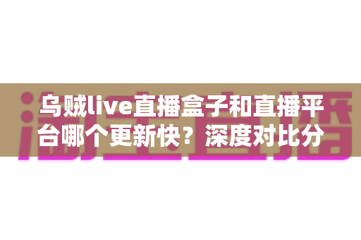 乌贼live直播盒子和直播平台哪个更新快？深度对比分析与选购全指南