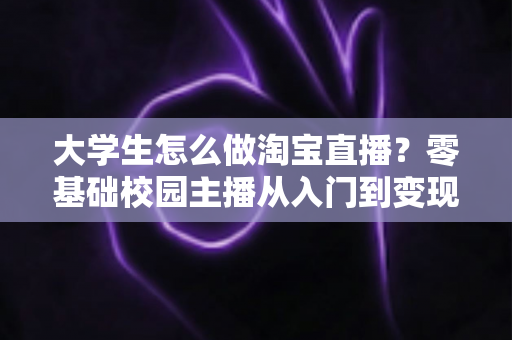 大学生怎么做淘宝直播？零基础校园主播从入门到变现的完整指南